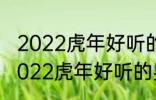 2022虎年好听的男宝宝名字 有哪些2022虎年好听的男宝宝名字