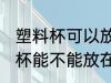 塑料杯可以放在微波炉里加热吗 塑料杯能不能放在微波炉里加热