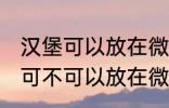 汉堡可以放在微波炉里面加热吗 汉堡可不可以放在微波炉里面加热