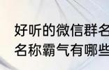 好听的微信群名称霸气 好听的微信群名称霸气有哪些