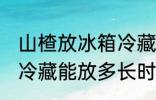 山楂放冰箱冷藏能放多久 山楂放冰箱冷藏能放多长时间