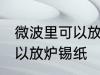 微波里可以放炉锡纸吗 微波里可不可以放炉锡纸