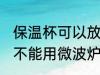 保温杯可以放微波炉加热吗 保温杯能不能用微波炉加热