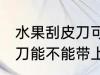 水果刮皮刀可以带上高铁吗 水果刮皮刀能不能带上高铁