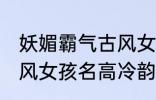 妖媚霸气古风女子名字 妖媚霸气的古风女孩名高冷韵味十足